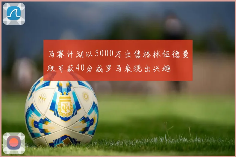 马赛计划以5000万出售格林伍德曼联可获40分成罗马表现出兴趣