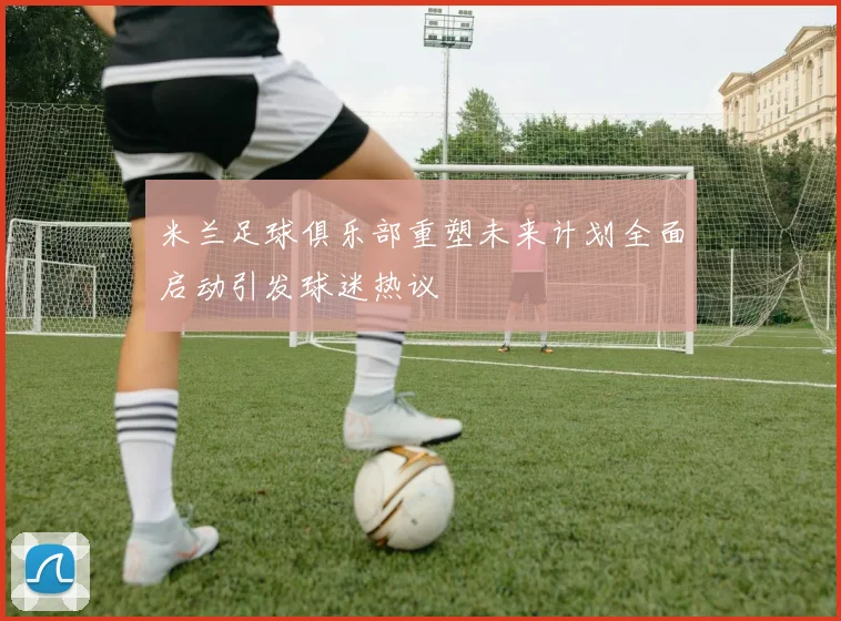 米兰足球俱乐部重塑未来计划全面启动引发球迷热议