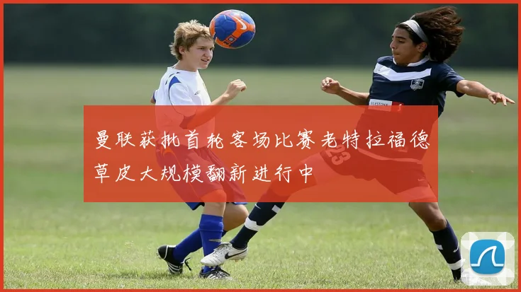 曼联获批首轮客场比赛老特拉福德草皮大规模翻新进行中