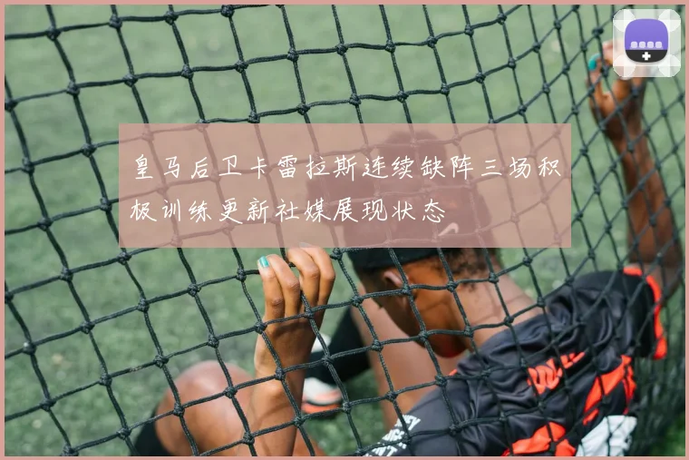 皇马后卫卡雷拉斯连续缺阵三场积极训练更新社媒展现状态