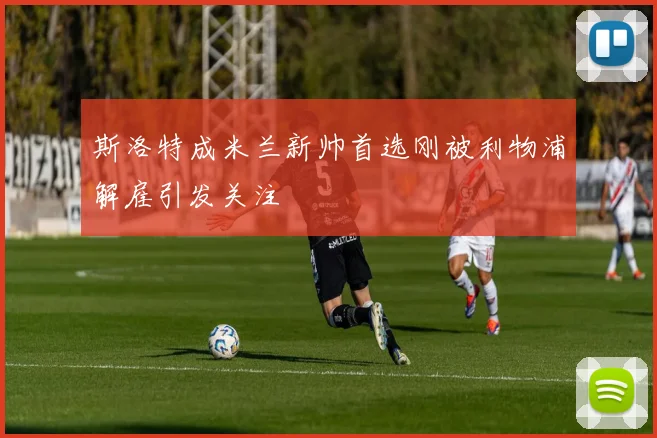 斯洛特成米兰新帅首选刚被利物浦解雇引发关注