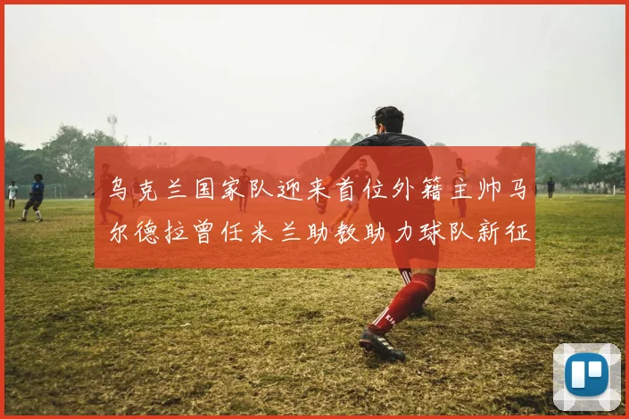 乌克兰国家队迎来首位外籍主帅马尔德拉曾任米兰助教助力球队新征程