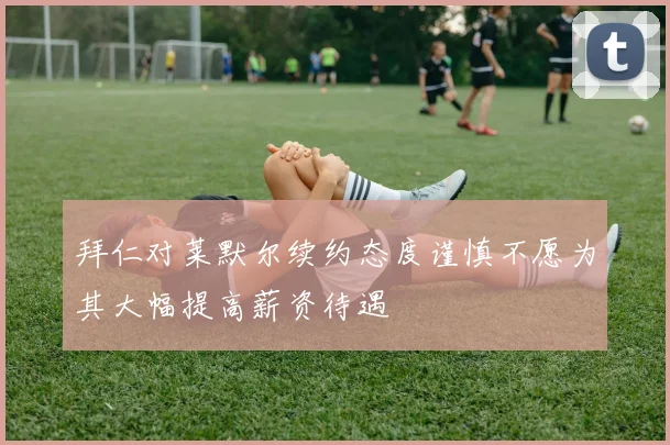 拜仁对莱默尔续约态度谨慎不愿为其大幅提高薪资待遇